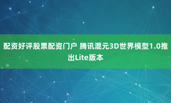 配资好评股票配资门户 腾讯混元3D世界模型1.0推出Lite版本