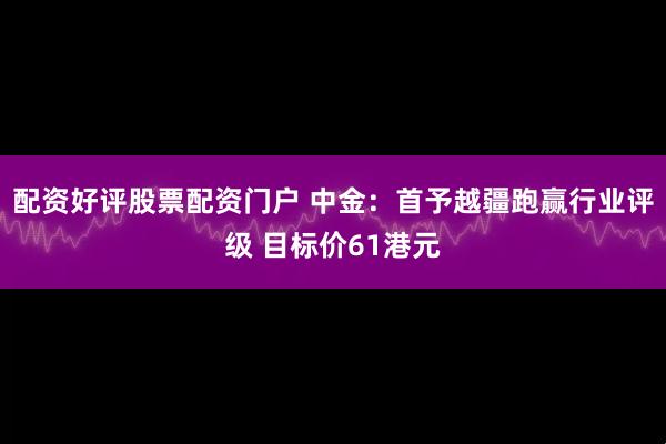 配资好评股票配资门户 中金：首予越疆跑赢行业评级 目标价61港元