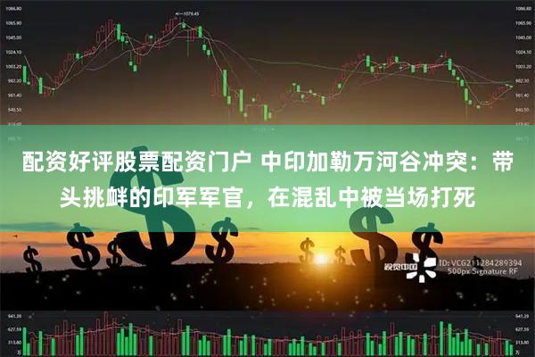 配资好评股票配资门户 中印加勒万河谷冲突：带头挑衅的印军军官，在混乱中被当场打死