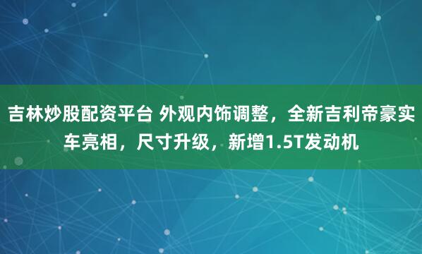 吉林炒股配资平台 外观内饰调整，全新吉利帝豪实车亮相，尺寸升级，新增1.5T发动机