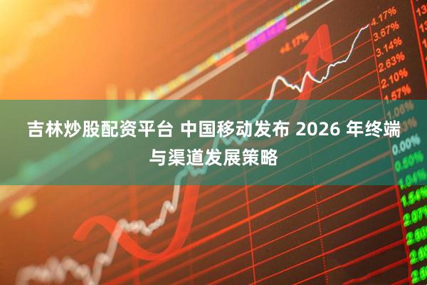 吉林炒股配资平台 中国移动发布 2026 年终端与渠道发展策略