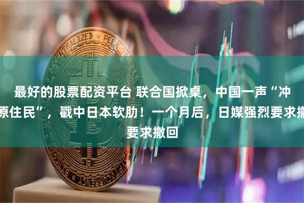 最好的股票配资平台 联合国掀桌，中国一声“冲绳原住民”，戳中日本软肋！一个月后，日媒强烈要求撤回