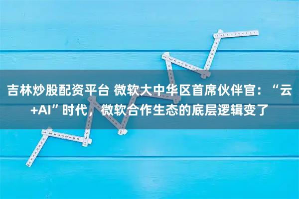 吉林炒股配资平台 微软大中华区首席伙伴官：“云+AI”时代，微软合作生态的底层逻辑变了