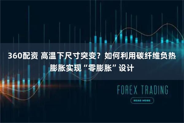 360配资 高温下尺寸突变？如何利用碳纤维负热膨胀实现“零膨胀”设计